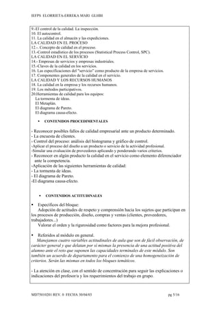 IEFPS ELORRIETA-ERREKA MARI GLHBI


9.-El control de la calidad. La inspección.
10. El autocontrol.
11. La calidad en el almacén y las expediciones.
LA CALIDAD EN EL PROCESO
12.-. Concepto de calidad en el proceso.
13.-Control estadístico de los procesos (Statistical Process Control, SPC).
LA CALIDAD EN EL SERVICIO
14.- Empresas de servicios y empresas industriales.
15.-Claves de la calidad en los servicios.
16. Las especificaciones del "servicio” como producto de la empresa de servicios.
17. Componentes generales de la calidad en el servicio.
LA CALIDAD Y LOS RECURSOS HUMANOS
18. La calidad en la empresa y los recursos humanos.
19. Los métodos participativos.
20.Herramientas de calidad para los equipos:
   La tormenta de ideas.
   El Metaplán.
   El diagrama de Pareto.
   El diagrama causa-efecto.

       CONTENIDOS PROCEDIMENTALES

- Reconocer posibles fallos de calidad empresarial ante un producto determinado.
- La encuesta de clientes.
- Control del proceso: análisis del histograma y gráfico de control.
-Aplicar el proceso del diseño a un producto o servicio de la actividad profesional.
-Simular una evaluación de proveedores aplicando y ponderando varios criterios.
- Reconocer en algún producto la calidad en el servicio como elemento diferenciador
  ante la competencia.
-Aplicación de las siguientes herramientas de calidad:
- La tormenta de ideas.
- El diagrama de Pareto.
-El diagrama causa-efecto.


        CONTENIDOS ACTITUDINALES

   Específicos del bloque:
    Adopción de actitudes de respeto y comprensión hacia los sujetos que participan en
los procesos de producción, diseño, compras y ventas (clientes, proveedores,
trabajadores...)
    Valorar el orden y la rigurosidad como factores para la mejora profesional.

   Referidos al módulo en general.
    Manejamos cuatro variables actitudinales de aula que son de fácil observación, de
carácter general y que delatan por sí mismas la presencia de una actitud positiva del
alumno ante el reto que suponen las capacidades terminales de este módulo. Son
también un acuerdo de departamento para el comienzo de una homogeneización de
criterios. Serán las mismas en todos los bloques temáticos.

- La atención en clase, con el sentido de concentración para seguir las explicaciones o
indicaciones del profesor/a y los requerimientos del trabajo en grupo.



MD75010201 REV. 0 FECHA 30/04/03                                                       pg 5/16
 