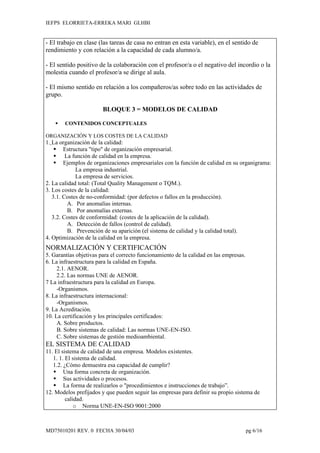 IEFPS ELORRIETA-ERREKA MARI GLHBI


- El trabajo en clase (las tareas de casa no entran en esta variable), en el sentido de
rendimiento y con relación a la capacidad de cada alumno/a.

- El sentido positivo de la colaboración con el profesor/a o el negativo del incordio o la
molestia cuando el profesor/a se dirige al aula.

- El mismo sentido en relación a los compañeros/as sobre todo en las actividades de
grupo.

                        BLOQUE 3 = MODELOS DE CALIDAD

       CONTENIDOS CONCEPTUALES

ORGANIZACIÓN Y LOS COSTES DE LA CALIDAD
1. La organización de la calidad:
     Estructura "tipo" de organización empresarial.
     La función de calidad en la empresa.
     Ejemplos de organizaciones empresariales con la función de calidad en su organigrama:
             La empresa industrial.
             La empresa de servicios.
2. La calidad total: (Total Quality Management o TQM.).
3. Los costes de la calidad:
   3.1. Costes de no-conformidad: (por defectos o fallos en la producción).
          A. Por anomalías internas.
          B. Por anomalías externas.
   3.2. Costes de conformidad: (costes de la aplicación de la calidad).
          A. Detección de fallos (control de calidad).
          B. Prevención de su aparición (el sistema de calidad y la calidad total).
4. Optimización de la calidad en la empresa.
NORMALIZACIÓN Y CERTIFICACIÓN
5. Garantías objetivas para el correcto funcionamiento de la calidad en las empresas.
6. La infraestructura para la calidad en España.
     2.1. AENOR.
     2.2. Las normas UNE de AENOR.
7 La infraestructura para la calidad en Europa.
     -Organismos.
8. La infraestructura internacional:
     -Organismos.
9. La Acreditación.
10. La certificación y los principales certificados:
     A. Sobre productos.
     B. Sobre sistemas de calidad: Las normas UNE-EN-ISO.
     C. Sobre sistemas de gestión medioambiental.
EL SISTEMA DE CALIDAD
11. El sistema de calidad de una empresa. Modelos existentes.
   1. 1. El sistema de calidad.
   1.2. ¿Cómo demuestra esa capacidad de cumplir?
    Una forma concreta de organización.
    Sus actividades o procesos.
    La forma de realizarlos o "procedimientos e instrucciones de trabajo”.
12. Modelos prefijados y que pueden seguir las empresas para definir su propio sistema de
         calidad.
             o Norma UNE-EN-ISO 9001:2000



MD75010201 REV. 0 FECHA 30/04/03                                                        pg 6/16
 