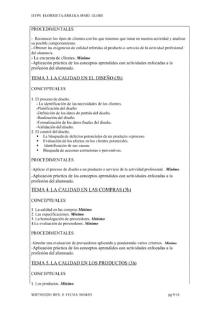 IEFPS ELORRIETA-ERREKA MARI GLHBI


PROCEDIMENTALES

- Reconocer los tipos de clientes con los que tenemos que tratar en nuestra actividad y analizar
su posible comportamiento.
- Obtener las exigencias de calidad referidas al producto o servicio de la actividad profesional
del alumno/a.
- La encuesta de clientes. Mínimo
-Aplicación práctica de los conceptos aprendidos con actividades enfocadas a la
profesión del alumnado.

TEMA 3. LA CALIDAD EN EL DISEÑO (3h)

CONCEPTUALES

1. El proceso de diseño.
   - La identificación de las necesidades de los clientes.
   -Planificación del diseño
   -Definición de los datos de partida del diseño.
   -Realización del diseño.
   -Formalización de los datos finales del diseño.
   -Validación del diseño.
2. El control del diseño.
    La búsqueda de defectos potenciales de un producto o proceso.
    Evaluación de los efectos en los clientes potenciales.
    Identificación de sus causas.
    Búsqueda de acciones correctoras o preventivas.

PROCEDIMENTALES

-Aplicar el proceso de diseño a un producto o servicio de la actividad profesional. Mínimo
-Aplicación práctica de los conceptos aprendidos con actividades enfocadas a la
profesión del alumnado.

TEMA 4. LA CALIDAD EN LAS COMPRAS (3h)

CONCEPTUALES

1. La calidad en las compras Mínimo
2. Las especificaciones. Mínimo
3. La homologación de proveedores. Mínimo
4.La evaluación de proveedores. Mínimo

PROCEDIMENTALES

-Simular una evaluación de proveedores aplicando y ponderando varios criterios. Mínimo
-Aplicación práctica de los conceptos aprendidos con actividades enfocadas a la
profesión del alumnado.

TEMA 5. LA CALIDAD EN LOS PRODUCTOS (3h)

CONCEPTUALES

1. Los productos. Mínimo

MD75010201 REV. 0 FECHA 30/04/03                                                     pg 9/16
 