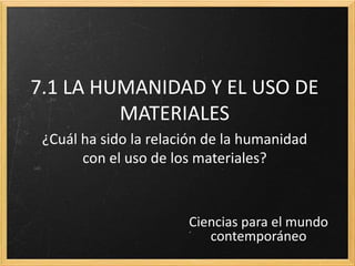 7.1 LA HUMANIDAD Y EL USO DE
         MATERIALES
 ¿Cuál ha sido la relación de la humanidad
       con el uso de los materiales?



                       Ciencias para el mundo
                          contemporáneo
 