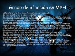 Grado de afección en MYH ¿El alcohol afecta de la misma forma a hombres y mujeres? La ciencia ratifica que el alcohol perjudica más a la mujer. La ciencia ha dedicado buena parte de interés a esta cuestión, y a veces ha adjudicado esta enfermedad al hombre, pero las estadísticas demuestran que el consumo del alcohol entre las mujeres aumenta e incluso supera el de los hombres. Desde las primeras investigaciones se supo que las mujeres y los hombres no metabolizan el alcohol de la misma forma, y que éste daña más el hígado y el corazón de las mujeres. Una investigación de la Facultad de Medicina de Mount Sinaí (Nueva York) confirma que uno de los tres enzimas que descomponen el alcohol es dos veces más eficaz en los hombres que en las mujeres. También es importante remarcar que la tolerancia al alcohol por parte de la mujer es menor que para el hombre. Si una mujer bebe lo mismo que un hombre, los daños pueden ser superiores. La diferencia de sexo determina muchas diferencias en los efectos del alcohol, y está directamente relacionada con el daño cerebral, que en las mujeres es más elevado en el caso de una concentración alta de alcohol en la sangre. Estudios basados en imágenes de resonancias magnéticas han demostrado que el consumo excesivo de alcohol encoge el cerebro, sobre todo la materia blanca, y aumenta el fluido cerebroespinal en él. Hace dos años se pudo constatar que en el caso de las mujeres pasa algo similar, pero que las mujeres perdían un 11% de materia gris, frente al 5,6% que pierden los hombres. 