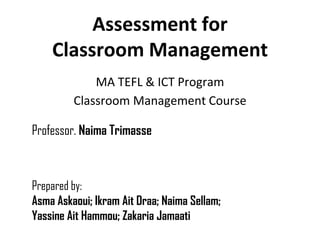 Assessment for
    Classroom Management
             MA TEFL & ICT Program
         Classroom Management Course

Professor. Naima Trimasse



Prepared by:
Asma Askaoui; Ikram Ait Draa; Naima Sellam;
Yassine Ait Hammou; Zakaria Jamaati
 