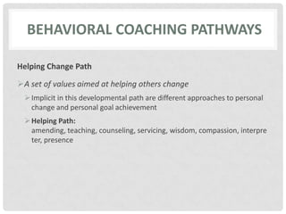 BEHAVIORAL COACHING PATHWAYS
Helping Change Path
A set of values aimed at helping others change
Implicit in this developmental path are different approaches to personal
change and personal goal achievement
Helping Path:
amending, teaching, counseling, servicing, wisdom, compassion, interpre
ter, presence
 