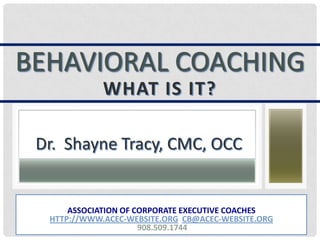 BEHAVIORAL COACHING
WHAT IS IT?
Dr. Shayne Tracy, CMC, OCC
ASSOCIATION OF CORPORATE EXECUTIVE COACHES
HTTP://WWW.ACEC-WEBSITE.ORG CB@ACEC-WEBSITE.ORG
908.509.1744
 