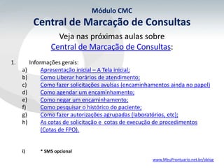 Módulo CMC
          Central de Marcação de Consultas
                  Veja nas próximas aulas sobre
                Central de Marcação de Consultas:
1.      Informações gerais:
     a)      Apresentação inicial – A Tela inicial;
     b)      Como Liberar horários de atendimento;
     c)      Como fazer solicitações avulsas (encaminhamentos ainda no papel)
     d)      Como agendar um encaminhamento;
     e)      Como negar um encaminhamento;
     f)      Como pesquisar o histórico do paciente;
     g)      Como fazer autorizações agrupadas (laboratórios, etc);
     h)      As cotas de solicitação e cotas de execução de procedimentos
             (Cotas de FPO).


     i)    * SMS opcional
                                                       www.MeuProntuario.net.br/oblog
 
