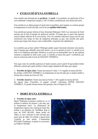  EVOLUCIÓ D’UNA ESTRELLA
Una estrella està formada per la perifèria i el nucli. A la perifèria, les partícules d’H es
van combinant i desprenen energia. L’He i d’altres combinacions són atretes pel nucli.

Una estrella no es dilata perquè el nucli atreu la perifèria, però tampoc es contrau perquè
la temperatura és molt elevada, així hi ha un equilibri hidrostàtic.

Una estrella pot passar milions d’anys fusionant Hidrogen i Heli. Les reaccions de fusió
nuclear són la font d’energia de qualsevol estrella. El temps que es passi fent aquesta
reacció depèn sobretot de la seva massa. Així, les estrelles amb poca massa són les que
resisteixen més temps en fase de seqüència principal, ja que, una estrella més gran,
encara que tingui més massa i més combustible, el gastarà més ràpidament.


Les estrelles que ja han acabat l’Hidrogen poden seguir fusionant elements més pesats,
però l’energia que obtindrà serà molt menor i ja no es donarà al nucli. L’estrella ja no
està en la seqüència principal Aleshores es provoca un desequilibri que fa que aquesta
comenci a expandir-se molt a poc a poc. L’estrella es torna més gran i vermellosa, per
això la coneixem amb el nom de GEGANT VERMELL.


Fins aquí, totes les estrelles pateixen el mateix procés, però a partir d’aquí podem trobar
diferents camins pels quals arriben a forats negres depenent del tipus que siguin:

1. Estrelles de tipus solar: Tenen una massa d’ entre 1 i 6 vegades la massa del Sol.
En arribar a GEGANT VERMELL la temperatura és tan elevada que es poden arribar a
formar fins a àtoms de Ferro (Z=26).

2. Estrelles massives: Tenen una massa d’entre 7 i 40 vegades la massa del Sol.
En aquest tipus d’estrelles, el gegant vermell s’anomena SUPER GEGANT
VERMELL. Es poden formar àtoms més pesants, fins al Níquel (Z=28).



    MORT D’UNA ESTRELLA
1. Estrelles de tipus solar
Quan l’Hidrogen comença a acabar-se, es va
reduint el número de fusions i, per tant, que
la temperatura baixi. La disminució de
temperatura suposa una contracció lenta fins
arribar a un diàmetre de 10.000km. Rep el
nom de NAN BLANC. Quan arriba als
10km, la seva velocitat és tant elevada que
emet ones de ràdio. En arribar a aquest punt
l’estrella ja està morta. L’anomenem
PÚLSAR. Finalment, el púlsar es converteix
en FORAT NEGRE.
 