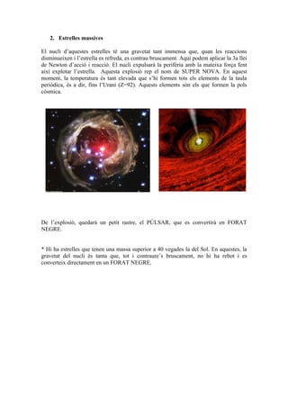 2. Estrelles massives

El nucli d’aquestes estrelles té una gravetat tant immensa que, quan les reaccions
disminueixen i l’estrella es refreda, es contrau bruscament. Aquí podem aplicar la 3a llei
de Newton d’acció i reacció. El nucli expulsarà la perifèria amb la mateixa força fent
així explotar l’estrella. Aquesta explosió rep el nom de SUPER NOVA. En aquest
moment, la temperatura és tant elevada que s’hi formen tots els elements de la taula
periòdica, és a dir, fins l’Urani (Z=92). Aquests elements són els que formen la pols
còsmica.




De l’explosió, quedarà un petit rastre, el PÚLSAR, que es convertirà en FORAT
NEGRE.


* Hi ha estrelles que tenen una massa superior a 40 vegades la del Sol. En aquestes, la
gravetat del nucli és tanta que, tot i contraure’s bruscament, no hi ha rebot i es
converteix directament en un FORAT NEGRE.
 