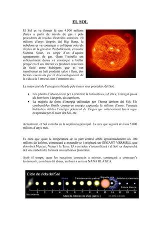 EL SOL
El Sol es va formar fa uns 4.500 milions
d'anys a partir de núvols de gas i pols
procedents de residus d'estrelles anteriors. 10
milions d’anys després del Big Bang, la
nebulosa es va començar a col·lapsar sota els
efectes de la gravetat. Probablement, el nostre
Sistema Solar, va sorgir d’un d’aquest
agrupaments de gas. Quan l’estrella era
suficientment densa va començar a brillar
perquè en el seu interior es produïen reaccions
de fusió entre hidrògens que es van
transformar en heli produint calor i llum, dos
factors essencials per el desenvolupament de
la vida a la Terra tal com l’entenem ara.

La major part de l’energia utilitzada pels éssers vius procedeix del Sol.

   •   Les plantes l’absorveixen per a realitzar la fotosíntesis, i d’elles, l’energia passa
       als hervívors i després, als carnívors.
   •   La majoria de fonts d’energia utilitzades per l’home deriven del Sol. Els
       combustibles fòssils conserven energia capturada fa milions d’anys, l’energia
       hidràulica utilitza l’energia potencial de l’aigua que anteriorment havia sigue
       evaporada per el calor del Sol, etc.


Actualment, el Sol es troba en la seqüència principal. Es creu que seguirà així uns 5.000
milions d’anys més.


Es creu que quan la temperatura de la part central arribi aproximadament als 100
milions de kelvins, començarà a expandir-se i originarà un GEGANT VERMELL que
absorbirà Mercuri, Venus i la Terra. El vent solar s’intensificarà i el Sol es desprendrà
del seu embolcall i formarà una nebulosa planetària.

Amb el temps, quan les reaccions comencin a minvar, començarà a contraure’s
lentament i, com hem dit abans, arribarà a ser una NANA BLANCA.
 