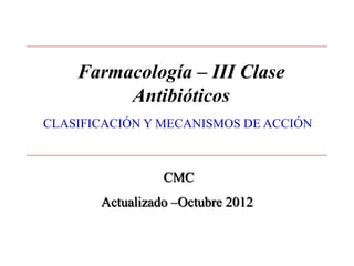 Farmacología – III Clase 
Antibióticos 
CLASIFICACIÓN Y MECANISMOS DE ACCIÓN 
CMC 
Actualizado –Octubre 2012 
 
