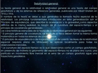 Relatividad general:
La  teoría  general  de  la  relatividad  o  relatividad  general  es  una  teoría  del  campo 
gravitatorio  y  de  los  sistemas  de  referencia  generales,  publicada  por  Albert  Einstein  en 
1915 y 1916.
El  nombre  de  la  teoría  se  debe  a  que  generaliza  la  llamada  teoría  especial  de  la 
relatividad.  Los  principios  fundamentales  introducidos  en  esta  generalización  son  el 
Principio  de  equivalencia,  que  describe  la  aceleración  y  la  gravedad  como  aspectos 
distintos  de  la  misma  realidad,  la  noción  de  la  curvatura  del  espacio­tiempo  y  el 
principio de covariancia generalizado.
Las características esenciales de la teoría de la relatividad general son las siguientes:
* El principio general de covariancia: las leyes de la física deben tomar la misma forma 
matemática en todos los sistemas de coordenadas.
* El principio de equivalencia o de invariancia local de Lorentz: las leyes de la relatividad 
especial  (espacio  plano  de  Minkowski)  se  aplican  localmente  para  todos  los 
observadores inerciales.
* La curvatura del espacio­tiempo  es  lo  que  observamos como un campo gravitatorio, 
en presencia  de  materia  la  geometría  del  espacio­tiempo no es plana sino curva, una 
partícula  en  movimiento  libre  inercial  en  el  seno  de  un  campo  gravitorio  sigue  una 
trayectoria geodésica.
 