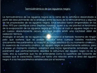 Termodinámica de los agujeros negro:


La  termodinámica  de  los  agujeros  negros  es  la  rama  de  la  astrofísica  desarrollada  a 
partir del descubrimiento de la analogía entre las leyes de la termodinámica y algunas 
de  las  propiedades  de  los  agujeros  negros.  Estos  estudios  fueron  emprendidos  en  los 
años 1970 por científicos como Stephen Hawking, quien a su vez planteó el fenómeno 
de la evaporación de los agujeros negros en 1975 por el cual un agujero negro no es 
un  cuerpo  absolutamente  oscuro  sino  que  podría  emitir  una  cantidad  débil  de 
radiación térmica.
Analogía:  el  estudio  de  los  agujeros  negros  estableció  el llamado teorema de ningún 
pelo  que  sostiene  que  es  posible  describir  estos  cuerpos  celestes  mediante 
únicamente tres parámetros: su masa M, su carga eléctrica Q y su momento cinético L. 
En ausencia de momento cinético, un agujero negro es perfectamente esférico, pero 
si  posee  un  momento  cinético,  adoptará  una  forma  ligeramente  achatada.  Así,  el 
parámetro  que  pertinentemente  describe  la  estructura  del  agujero  negro  no  es  su 
radio,  sino  su  superficie  que  ha  de  entenderse  como  la  superficie  del  horizonte  de 
sucesos  que  le  caracteriza.  Existirá  por  tanto  una  relación  entre  el  área  del  agujero 
negro A a los tres parámetros establecidos por el teorema.
 