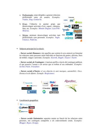 a. Professionals: estan dirigides a generar relacions
       profesionals entre els usuaris. Exemples:
       Viadeo, Xing i Linked In.

    b. D’oci: l’objectiu és ajuntar grups que
       desenvolupen activitats d’oci, esport, vidiojocs,
       fans, etc. Exemples: Minube Dogster, Last.FM i
       Moterus.

    c. Mixtas: pretenen desenvolupar activitats tant
       professionals com personals. Exemples: Yuglo,
       Unience, PideCita.



   Subjecte principal de la relació:

    - Xarxes socials Humanes: són aquelles que centren la seva atenció en fomentar
    les relacions entre persones unint individus en funcions de gustos, aficions, llocs
    de treball, viatges i activitats. Exemples: Koornk, Dopplr, Youare i Tuenti.

    - Xarxes socials de Continguts: s’uneixen perfils a través del contingut publicat,
    el que poseeix l’usuari o els arxius que es troben al seu ordinador. Exemples:
    Scribd, Flickr, Friendster.

    - Xarxes socials d’Inerts: el seu objectiu és unir marques, automòbils i llocs.
    Destaca la de difunts. Exemple: Respectance.




   Localització geogràfica:




    - Xarxes socials Sedentaries: aquestes muten en funció de les relacions entre
    persones, ens continguts compartits o els esdeveniments creats. Exemples:
    Blogger, Rejaw, Kwippy.
 