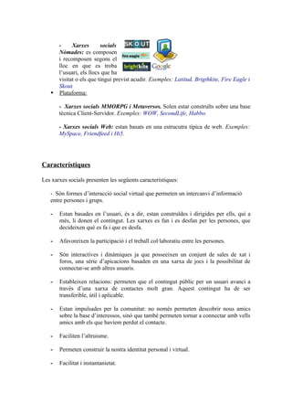 -     Xarxes       socials
     Nòmades: es composen
     i recomposen segons el
     lloc en que es troba
     l’usuari, els llocs que ha
     visitat o els que tingui previst acudir. Exemples: Latitud, Brigthkite, Fire Eagle i
     Skout.
    Plataforma:

       - Xarxes socials MMORPG i Metaversos. Solen estar construïts sobre una base
       tècnica Client-Servidor. Exemples: WOW, SecondLife, Habbo.

       - Xarxes socials Web: estan basats en una estrucutra típica de web. Exemples:
       MySpace, Friendfeed i Hi5.




Característiques

Les xarxes socials presenten les següents característiques:

   - Són formes d’interacció social virtual que permeten un intercanvi d’informació
   entre persones i grups.

   -   Estan basades en l’usuari, és a dir, estan construïdes i dirigides per ells, qui a
       més, li donen el contingut. Les xarxes es fan i es desfan per les persones, que
       decideixen què es fa i que es desfa.

   -   Afavoreixen la participació i el treball col·laboratiu entre les persones.

   -   Són interactives i dinàmiques ja que posseeixen un conjunt de sales de xat i
       foros, una sèrie d’apicacions basaden en una xarxa de jocs i la possibilitat de
       connectar-se amb altres usuaris.

   -   Estableixen relacions: permeten que el contingut públic per un usuari avanci a
       través d’una xarxa de contactes molt gran. Aquest contingut ha de ser
       transferible, útil i aplicable.

   -   Estan impulsades per la comunitat: no només permeten descobrir nous amics
       sobre la base d’interessos, sinó que també permeten tornar a connectar amb vells
       amics amb els que havíem perdut el contacte.

   -   Faciliten l’altruisme.

   -   Permeten construir la nostra identitat personal i virtual.

   -   Facilitat i instantanietat.
 