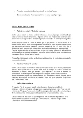 -   Permeten comunicar-se directament amb un cercle d’amics.

   -   Tenen uns objectius clars segons el tipus de xarxa social que sigui.




Riscos de les xarxes socials

      Falta de privacitat  Intimitat exposada

En les xarxes socials es dóna a conèixer informació personal que pot ser utilitzada per
altres usuaris de manera perjudicial. Aquests serveis han proporcionat un nivell sense
precedents de divulgació de la informació personal accessible de forma pública i global.

Moltes vegades caiem en l’error de pensar que el que posem a la web es manté en el
nostre domini privat. Molts usuaris permeten entrar en les seves pàgines només aquells
que han sigut prèviament convidats, però no sempre és així. És molt fàcil que la
informació quedi filtrada i una altra persona pugui accedir-hi sense el nostre permís.
Gairebé sempre són les pròpies persones les que col·loquen informació potencialment
perillosa a Internet, moltes vegades per ingenuïtat o imprudència, sense tenir en compte
com aquest fet pot afectar la seva imatge.

Fotografies i informació poden ser fàcilment utilitzats fora de context en contra de les
persones implicades.

      Adulterar i alterar la identitat

En les xarxes socials és molt fàcil crear-se una conta falsa o fer-se passar per una altra
persona. Per aquesta raó s’ha d’anar amb molt de compte a l’hora d’acceptar les
invitacions d’amistat, amb qui parlem i què exposem a la vista de tothom. És
relativament fàcil fer-se passar per una persona coneguda encara que no sigui així.
Moltes persones accepten casi automàticament les “invitacions d’amitat” de gent que no
coneixen per sentir-se socialment acceptades i tenen una gran comunitat de persones
que s’interessa per elles.

      Addicció i dependència

A vegades, l’ús de les xarxes socials pot arribar a ser abusiu i crear addició.
L’adicció a Internet sol afectar a les persones que psicològicament o per l’edat són més
vulnerables. Un grup d’aquests són els adolescents perquè reuneixen les característiques
de risc: impulsivitat externa, necessitat de relacions noves i autoestima baixa.

Un dels indicadors més clars de que una persona està caient en la dependència és la
impossibilitat de controlar el temps que s’està connectat i la millor teràpia contra
l’addicció és evitar els factors de risc.
 