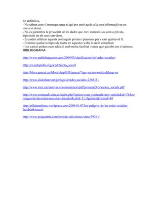 En definitiva,
- No sabem com s’emmagatzema ni qui pot tenir accès a la teva informació en un
moment donat.
- No es garantitza la privacitat de les dades que, tot i marcant-los com a privats,
dipositem en els seus servidors.
- Es poden utilitzar aquests continguts privats i persones per a casi qualsevol fi.
- Eliminar qualsevol tipus de rastre en aquestes webs és molt complicat.
- Les xarxes poden crear addició amb molta facilitat i sense que gairebé ens n’adonem.
BIBLIOGRAFIA

http://www.pabloburgueno.com/2009/03/clasificacion-de-redes-sociales/

http://ca.wikipedia.org/wiki/Xarxa_social

http://blocs.gencat.cat/blocs/AppPHP/gencat/?tag=xarxes-socials&lang=es

http://www.slideshare.net/jorluguvi/redes-sociales-2388331

http://www.xtec.cat/innovacio/comunicacio/pdf/jornada28-5/xarxes_socials.pdf

http://www.externado.edu.sv/index.php?option=com_content&view=article&id=78:los-
riesgos-de-las-redes-sociales-virtuales&catid=21:rfgochez&Itemid=44

http://pillateunlinux.wordpress.com/2009/01/07/los-peligros-de-las-redes-sociales-
facebook-tuenti/

http://www.psiquiatria.com/noticias/adicciones/otras/39764/
 