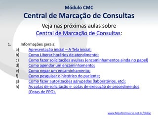 Módulo CMC
         Central de Marcação de Consultas
                  Veja nas próximas aulas sobre
                Central de Marcação de Consultas:
1.      Informações gerais:
     a)      Apresentação inicial – A Tela inicial;
     b)      Como Liberar horários de atendimento;
     c)      Como fazer solicitações avulsas (encaminhamentos ainda no papel)
     d)      Como agendar um encaminhamento;
     e)      Como negar um encaminhamento;
     f)      Como pesquisar o histórico do paciente;
     g)      Como fazer autorizações agrupadas (laboratórios, etc);
     h)      As cotas de solicitação e cotas de execução de procedimentos
             (Cotas de FPO).



                                                       www.MeuProntuario.net.br/oblog
 