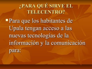 ¿PARA QUÉ SIRVE EL¿PARA QUÉ SIRVE EL
TELECENTRO?TELECENTRO?
 Para que los habitantes dePara que los habitantes de
Upala tengan acceso a lasUpala tengan acceso a las
nuevas tecnologías de lanuevas tecnologías de la
información y la comunicacióninformación y la comunicación
para:para:
 