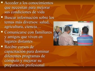  Acceder a los conocimientosAcceder a los conocimientos
que necesitan para mejorarque necesitan para mejorar
sus condiciones de vidasus condiciones de vida
 Buscar información sobre losBuscar información sobre los
temas más diversos: salud,temas más diversos: salud,
agricultura, ciencia…agricultura, ciencia…
 Comunicarse con familiaresComunicarse con familiares
y amigos que viven eny amigos que viven en
lugares distanteslugares distantes
 Recibir cursos deRecibir cursos de
capacitación para dominarcapacitación para dominar
diferentes programas dediferentes programas de
cómputo y mejorar sucómputo y mejorar su
preparación profesionalpreparación profesional
 