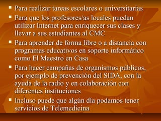  Para realizar tareas escolares o universitariasPara realizar tareas escolares o universitarias
 Para que los profesores/as locales puedanPara que los profesores/as locales puedan
utilizar Internet para enriquecer sus clases yutilizar Internet para enriquecer sus clases y
llevar a sus estudiantes al CMCllevar a sus estudiantes al CMC
 Para aprender de forma libre o a distancia conPara aprender de forma libre o a distancia con
programas educativos en soporte informáticoprogramas educativos en soporte informático
como El Maestro en Casacomo El Maestro en Casa
 Para hacer campañas de organismos públicos,Para hacer campañas de organismos públicos,
por ejemplo de prevención del SIDA, con lapor ejemplo de prevención del SIDA, con la
ayuda de la radio y en colaboración conayuda de la radio y en colaboración con
diferentes institucionesdiferentes instituciones
 Incluso puede que algún día podamos tenerIncluso puede que algún día podamos tener
servicios de Telemedicinaservicios de Telemedicina
 