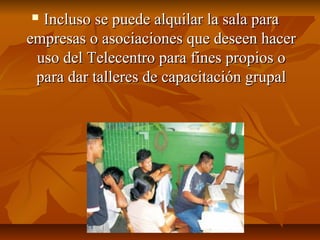  Incluso se puede alquilar la sala paraIncluso se puede alquilar la sala para
empresas o asociaciones que deseen hacerempresas o asociaciones que deseen hacer
uso del Telecentro para fines propios ouso del Telecentro para fines propios o
para dar talleres de capacitación grupalpara dar talleres de capacitación grupal
 