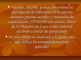  Además, el CMC podrá convertirse enAdemás, el CMC podrá convertirse en
una especie de biblioteca en la que losuna especie de biblioteca en la que los
usuarios puedan acceder a manuales deusuarios puedan acceder a manuales de
capacitación, CD-ROM con cursos, libroscapacitación, CD-ROM con cursos, libros
de El Maestro en Casa u otro materialde El Maestro en Casa u otro material
recibido a través de donacionesrecibido a través de donaciones
 De esta forma se motivará a la gente paraDe esta forma se motivará a la gente para
que utilice las computadoras paraque utilice las computadoras para
aprenderaprender
 