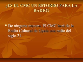 ¿ES EL CMC UN ESTORBO PARA LA¿ES EL CMC UN ESTORBO PARA LA
RADIO?RADIO?
 De ninguna manera. El CMC hará de laDe ninguna manera. El CMC hará de la
Radio Cultural de Upala una radio delRadio Cultural de Upala una radio del
siglo 21.siglo 21.
 