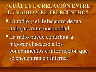¿CUÁL ES LA RELACIÓN ENTRE¿CUÁL ES LA RELACIÓN ENTRE
LA RADIO Y EL TELECENTRO?LA RADIO Y EL TELECENTRO?
 La radio y el Telecentro debenLa radio y el Telecentro deben
trabajar como una unidadtrabajar como una unidad
 La radio puede contribuir aLa radio puede contribuir a
mejorar el acceso a losmejorar el acceso a los
conocimientos e información queconocimientos e información que
se encuentran en Internetse encuentran en Internet
 