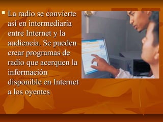  La radio se convierteLa radio se convierte
así en intermediariaasí en intermediaria
entre Internet y laentre Internet y la
audiencia. Se puedenaudiencia. Se pueden
crear programas decrear programas de
radio que acerquen laradio que acerquen la
informacióninformación
disponible en Internetdisponible en Internet
a los oyentesa los oyentes
 