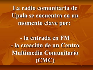 La radio comunitaria deLa radio comunitaria de
Upala se encuentra en unUpala se encuentra en un
momento clave por:momento clave por:
- la entrada en FM- la entrada en FM
- la creación de un Centro- la creación de un Centro
Multimedia ComunitarioMultimedia Comunitario
(CMC)(CMC)
 