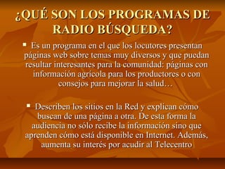 ¿QUÉ SON LOS PROGRAMAS DE¿QUÉ SON LOS PROGRAMAS DE
RADIO BÚSQUEDA?RADIO BÚSQUEDA?
 Es un programa en el que los locutores presentanEs un programa en el que los locutores presentan
páginas web sobre temas muy diversos y que puedanpáginas web sobre temas muy diversos y que puedan
resultar interesantes para la comunidad: páginas conresultar interesantes para la comunidad: páginas con
información agrícola para los productores o coninformación agrícola para los productores o con
consejos para mejorar la salud…consejos para mejorar la salud…
 Describen los sitios en la Red y explican cómoDescriben los sitios en la Red y explican cómo
buscan de una página a otra. De esta forma labuscan de una página a otra. De esta forma la
audiencia no sólo recibe la información sino queaudiencia no sólo recibe la información sino que
aprenden cómo está disponible en Internet. Además,aprenden cómo está disponible en Internet. Además,
aumenta su interés por acudir al Telecentroaumenta su interés por acudir al Telecentro
 