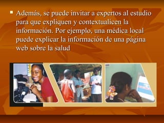  Además, se puede invitar a expertos al estudioAdemás, se puede invitar a expertos al estudio
para que expliquen y contextualicen lapara que expliquen y contextualicen la
información. Por ejemplo, una médica localinformación. Por ejemplo, una médica local
puede explicar la información de una páginapuede explicar la información de una página
web sobre la saludweb sobre la salud
 