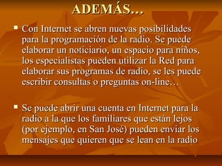 ADEMÁS…ADEMÁS…
 Con Internet se abren nuevas posibilidadesCon Internet se abren nuevas posibilidades
para la programación de la radio. Se puedepara la programación de la radio. Se puede
elaborar un noticiario, un espacio para niños,elaborar un noticiario, un espacio para niños,
los especialistas pueden utilizar la Red paralos especialistas pueden utilizar la Red para
elaborar sus programas de radio, se les puedeelaborar sus programas de radio, se les puede
escribir consultas o preguntas on-line…escribir consultas o preguntas on-line…
 Se puede abrir una cuenta en Internet para laSe puede abrir una cuenta en Internet para la
radio a la que los familiares que están lejosradio a la que los familiares que están lejos
(por ejemplo, en San José) pueden enviar los(por ejemplo, en San José) pueden enviar los
mensajes que quieren que se lean en la radiomensajes que quieren que se lean en la radio
 