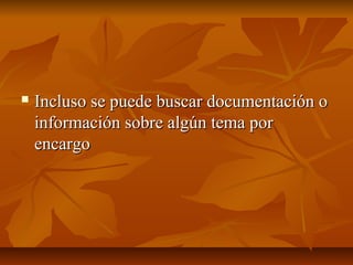  Incluso se puede buscar documentación oIncluso se puede buscar documentación o
información sobre algún tema porinformación sobre algún tema por
encargoencargo
 