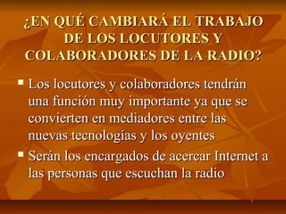 ¿EN QUÉ CAMBIARÁ EL TRABAJO¿EN QUÉ CAMBIARÁ EL TRABAJO
DE LOS LOCUTORES YDE LOS LOCUTORES Y
COLABORADORES DE LA RADIO?COLABORADORES DE LA RADIO?
 Los locutores y colaboradores tendránLos locutores y colaboradores tendrán
una función muy importante ya que seuna función muy importante ya que se
convierten en mediadores entre lasconvierten en mediadores entre las
nuevas tecnologías y los oyentesnuevas tecnologías y los oyentes
 Serán los encargados de acercar Internet aSerán los encargados de acercar Internet a
las personas que escuchan la radiolas personas que escuchan la radio
 