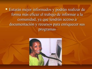  Estarán mejor informados y podrán realizar deEstarán mejor informados y podrán realizar de
forma más eficaz el trabajo de informar a laforma más eficaz el trabajo de informar a la
comunidad, ya que tendrán acceso acomunidad, ya que tendrán acceso a
documentación y recursos para enriquecer susdocumentación y recursos para enriquecer sus
programasprogramas
 