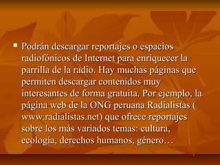  Podrán descargar reportajes o espaciosPodrán descargar reportajes o espacios
radiofónicos de Internet para enriquecer laradiofónicos de Internet para enriquecer la
parrilla de la radio. Hay muchas páginas queparrilla de la radio. Hay muchas páginas que
permiten descargar contenidos muypermiten descargar contenidos muy
interesantes de forma gratuita. Por ejemplo, lainteresantes de forma gratuita. Por ejemplo, la
página web de la ONG peruana Radialistas (página web de la ONG peruana Radialistas (
www.radialistas.netwww.radialistas.net) que ofrece reportajes) que ofrece reportajes
sobre los más variados temas: cultura,sobre los más variados temas: cultura,
ecología, derechos humanos, género…ecología, derechos humanos, género…
 