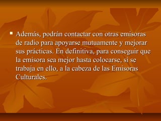  Además, podrán contactar con otras emisorasAdemás, podrán contactar con otras emisoras
de radio para apoyarse mutuamente y mejorarde radio para apoyarse mutuamente y mejorar
sus prácticas. En definitiva, para conseguir quesus prácticas. En definitiva, para conseguir que
la emisora sea mejor hasta colocarse, si sela emisora sea mejor hasta colocarse, si se
trabaja en ello, a la cabeza de las Emisorastrabaja en ello, a la cabeza de las Emisoras
Culturales.Culturales.
 