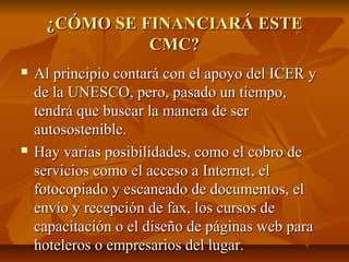 ¿CÓMO SE FINANCIARÁ ESTE¿CÓMO SE FINANCIARÁ ESTE
CMC?CMC?
 Al principio contará con el apoyo del ICER yAl principio contará con el apoyo del ICER y
de la UNESCO, pero, pasado un tiempo,de la UNESCO, pero, pasado un tiempo,
tendrá que buscar la manera de sertendrá que buscar la manera de ser
autosostenible.autosostenible.
 Hay varias posibilidades, como el cobro deHay varias posibilidades, como el cobro de
servicios como el acceso a Internet, elservicios como el acceso a Internet, el
fotocopiado y escaneado de documentos, elfotocopiado y escaneado de documentos, el
envío y recepción de fax, los cursos deenvío y recepción de fax, los cursos de
capacitación o el diseño de páginas web paracapacitación o el diseño de páginas web para
hoteleros o empresarios del lugar.hoteleros o empresarios del lugar.
 