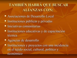 TAMBIÉN HABRÁ QUE BUSCARTAMBIÉN HABRÁ QUE BUSCAR
ALIANZAS CON:ALIANZAS CON:
 Asociaciones de Desarrollo LocalAsociaciones de Desarrollo Local
 Instituciones públicas y privadasInstituciones públicas y privadas
 Iniciativas comunitariasIniciativas comunitarias
 Instituciones educativas y de capacitaciónInstituciones educativas y de capacitación
técnicatécnica
 Agencias de desarrolloAgencias de desarrollo
 Instituciones y proyectos con una incidenciaInstituciones y proyectos con una incidencia
en el tejido social, cultural, político yen el tejido social, cultural, político y
económicoeconómico
 