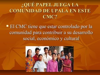 ¿QUÉ PAPEL JUEGA LA¿QUÉ PAPEL JUEGA LA
COMUNIDAD DE UPALA EN ESTECOMUNIDAD DE UPALA EN ESTE
CMC?CMC?
 El CMC tiene que estar controlado por laEl CMC tiene que estar controlado por la
comunidad para contribuir a su desarrollocomunidad para contribuir a su desarrollo
social, económico y culturalsocial, económico y cultural
 