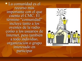  La comunidad es elLa comunidad es el
recurso másrecurso más
importante con el queimportante con el que
cuenta el CMC. Elcuenta el CMC. El
término “comunidad”término “comunidad”
incluye tanto a losincluye tanto a los
oyentes de la radiooyentes de la radio
como a los usuarios decomo a los usuarios de
Internet, pero tambiénInternet, pero también
a todo individuo,a todo individuo,
organización o grupoorganización o grupo
interesado eninteresado en
participarparticipar
 