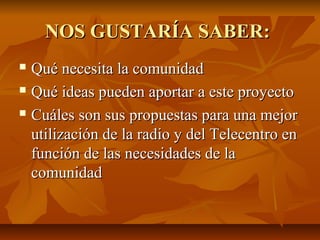 NOS GUSTARÍA SABER:NOS GUSTARÍA SABER:
 Qué necesita la comunidadQué necesita la comunidad
 Qué ideas pueden aportar a este proyectoQué ideas pueden aportar a este proyecto
 Cuáles son sus propuestas para una mejorCuáles son sus propuestas para una mejor
utilización de la radio y del Telecentro enutilización de la radio y del Telecentro en
función de las necesidades de lafunción de las necesidades de la
comunidadcomunidad
 