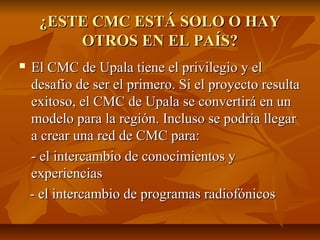 ¿ESTE CMC ESTÁ SOLO O HAY¿ESTE CMC ESTÁ SOLO O HAY
OTROS EN EL PAÍS?OTROS EN EL PAÍS?
 El CMC de Upala tiene el privilegio y elEl CMC de Upala tiene el privilegio y el
desafío de ser el primero. Si el proyecto resultadesafío de ser el primero. Si el proyecto resulta
exitoso, el CMC de Upala se convertirá en unexitoso, el CMC de Upala se convertirá en un
modelo para la región. Incluso se podría llegarmodelo para la región. Incluso se podría llegar
a crear una red de CMC para:a crear una red de CMC para:
- el intercambio de conocimientos y- el intercambio de conocimientos y
experienciasexperiencias
- el intercambio de programas radiofónicos- el intercambio de programas radiofónicos
 