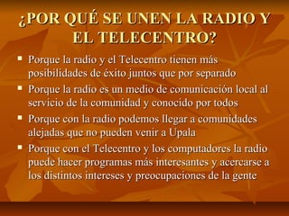 ¿POR QUÉ SE UNEN LA RADIO Y¿POR QUÉ SE UNEN LA RADIO Y
EL TELECENTRO?EL TELECENTRO?
 Porque la radio y el Telecentro tienen másPorque la radio y el Telecentro tienen más
posibilidades de éxito juntos que por separadoposibilidades de éxito juntos que por separado
 Porque la radio es un medio de comunicación local alPorque la radio es un medio de comunicación local al
servicio de la comunidad y conocido por todosservicio de la comunidad y conocido por todos
 Porque con la radio podemos llegar a comunidadesPorque con la radio podemos llegar a comunidades
alejadas que no pueden venir a Upalaalejadas que no pueden venir a Upala
 Porque con el Telecentro y los computadores la radioPorque con el Telecentro y los computadores la radio
puede hacer programas más interesantes y acercarse apuede hacer programas más interesantes y acercarse a
los distintos intereses y preocupaciones de la gentelos distintos intereses y preocupaciones de la gente
 