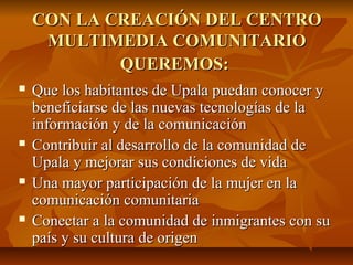 CON LA CREACIÓN DEL CENTROCON LA CREACIÓN DEL CENTRO
MULTIMEDIA COMUNITARIOMULTIMEDIA COMUNITARIO
QUEREMOS:QUEREMOS:
 Que los habitantes de Upala puedan conocer yQue los habitantes de Upala puedan conocer y
beneficiarse de las nuevas tecnologías de labeneficiarse de las nuevas tecnologías de la
información y de la comunicacióninformación y de la comunicación
 Contribuir al desarrollo de la comunidad deContribuir al desarrollo de la comunidad de
Upala y mejorar sus condiciones de vidaUpala y mejorar sus condiciones de vida
 Una mayor participación de la mujer en laUna mayor participación de la mujer en la
comunicación comunitariacomunicación comunitaria
 Conectar a la comunidad de inmigrantes con suConectar a la comunidad de inmigrantes con su
país y su cultura de origenpaís y su cultura de origen
 