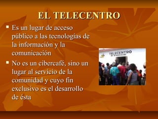 EL TELECENTROEL TELECENTRO
 Es un lugar de accesoEs un lugar de acceso
público a las tecnologías depúblico a las tecnologías de
la información y lala información y la
comunicacióncomunicación
 No es un cibercafé, sino unNo es un cibercafé, sino un
lugar al servicio de lalugar al servicio de la
comunidad y cuyo fincomunidad y cuyo fin
exclusivo es el desarrolloexclusivo es el desarrollo
de éstade ésta
 