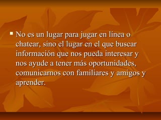  No es un lugar para jugar en línea oNo es un lugar para jugar en línea o
chatear, sino el lugar en el que buscarchatear, sino el lugar en el que buscar
información que nos pueda interesar yinformación que nos pueda interesar y
nos ayude a tener más oportunidades,nos ayude a tener más oportunidades,
comunicarnos con familiares y amigos ycomunicarnos con familiares y amigos y
aprender.aprender.
 