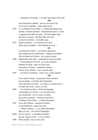 —Agradezco al Creador y al señor San Isidro el de León
100
estos doscientos caballos que me envía mio Cid;
a mi reino en adelante mejor podrá servir.
1870 A vos, Minaya Álvar Fáñez y a Pedro Bermúdez aquí
mando a vuestras personas honradamente servir y vestir
y equiparos de todas las armas tal como digáis aquí,
que bien os luzcáis ante Ruy Díaz mio Cid;
os doy tres caballos y tomadlos aquí.
1875 Según me parece y el corazón me lo dice,
todas estas novedades a bien habrán de venir.—
101
Le besaron las manos y se fueron a aposentar;
bien mandó que les satisficiesen cualquier necesidad.
De los infantes de Carrión yo os quiero contar,
1880 deliberando entre ellos, tramando en secreto un plan:
—El renombre de mio Cid ya va muy adelante,
pidamos sus hijas para con ellas casar,
creceremos en honra y podremos medrar.—
Fueron al rey Alfonso con su secreto plan:
1885 —¡Un favor os pedimos como a rey y señor natural!
102
Con vuestro consejo lo queremos hacer nosotros,
que nos pidáis a las hijas del Campeador;
casar queremos con ellas a su honra y a nuestro favor.—
Un buen rato el rey pensó y caviló:
1890 —Yo eché de mi tierra al buen Campeador,
y haciéndole yo a él mal y el a mí gran favor,
este casamiento no se si será a su sabor;
pero, pues lo queréis, tratemos la decisión.—
A Minaya Álvar Fáñez y a Pedro Bermúdez
1895 el rey don Alfonso entonces los llamó,
en una habitación aparte los sacó:
—¡Oídme, Minaya, y vos, Pedro Bermúdez!
Bien me sirve mio Cid el Campeador,
1898b él se lo merece y obtendrá mi perdón;
que me venga a vistas, si es a su sabor.
1900 Otros recados hay en esta corte:
Todos los derechos: Alberto Montaner Frutos
 