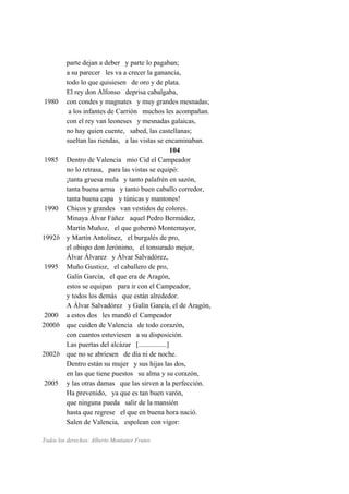 parte dejan a deber y parte lo pagaban;
a su parecer les va a crecer la ganancia,
todo lo que quisiesen de oro y de plata.
El rey don Alfonso deprisa cabalgaba,
1980 con condes y magnates y muy grandes mesnadas;
a los infantes de Carrión muchos les acompañan.
con el rey van leoneses y mesnadas galaicas,
no hay quien cuente, sabed, las castellanas;
sueltan las riendas, a las vistas se encaminaban.
104
1985 Dentro de Valencia mio Cid el Campeador
no lo retrasa, para las vistas se equipó:
¡tanta gruesa mula y tanto palafrén en sazón,
tanta buena arma y tanto buen caballo corredor,
tanta buena capa y túnicas y mantones!
1990 Chicos y grandes van vestidos de colores.
Minaya Álvar Fáñez aquel Pedro Bermúdez,
Martín Muñoz, el que gobernó Montemayor,
1992b y Martín Antolínez, el burgalés de pro,
el obispo don Jerónimo, el tonsurado mejor,
Álvar Álvarez y Álvar Salvadórez,
1995 Muño Gustioz, el caballero de pro,
Galín García, el que era de Aragón,
estos se equipan para ir con el Campeador,
y todos los demás que están alrededor.
A Álvar Salvadórez y Galín García, el de Aragón,
2000 a estos dos les mandó el Campeador
2000b que cuiden de Valencia de todo corazón,
con cuantos estuviesen a su disposición.
Las puertas del alcázar [................]
2002b que no se abriesen de día ni de noche.
Dentro están su mujer y sus hijas las dos,
en las que tiene puestos su alma y su corazón,
2005 y las otras damas que las sirven a la perfección.
Ha prevenido, ya que es tan buen varón,
que ninguna pueda salir de la mansión
hasta que regrese el que en buena hora nació.
Salen de Valencia, espolean con vigor:
Todos los derechos: Alberto Montaner Frutos
 