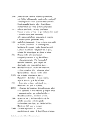 2010 ¡tantos briosos corceles robustos y corredores,
mio Cid los había ganado, gratis no los consiguió!
Ya se va para las vistas que con el rey concertó.
Un día antes ha llegado el rey don Alfonso;
cuando vieron que venía el buen Campeador,
2015 salieron a recibirlo con muy gran honor.
Cuando lo tuvo a la vista el que en buena hora nació,
a todos los suyos parar les mandó,
salvo a estos caballeros que quería de corazón.
Con unos quince pie a tierra echó;
2020 según lo tenía pensado el que en buena hora nació,
de rodillas y de manos en tierra se postró,
las hierbas del campo con los dientes las cortó.
Llorando en silencio, tan grande era su gozo,
así sabe dar acatamiento a Alfonso su señor.
2025 De este modo a los pies le cayó,
muy gran pesar tuvo el rey don Alfonso:
—¡Levantaos en pie, Cid Campeador!
Besadme las manos, pero los pies no;
si no hacéis esto no os daré mi favor.—
2030 Hincado de rodillas estaba el Campeador:
—¡Una merced os pido, mi natural señor!
Que estando así me deis vuestro amor,
2032b que lo oigan cuantos aquí son.—
Dijo el rey: —Esto haré de todo corazón.
Aquí os perdono y os doy mi favor
2035 y de mi reino os hago parte desde hoy.—
Habló mio Cid y así se expresó:
2036b —¡Gracias! Yo lo acepto, don Alfonso, mi señor.
Se lo agradezco al Dios del cielo y después a vos
y a estas mesnadas que están alrededor.—
Hincado de rodillas, las manos le besó,
2040 se puso en pie y un beso en la boca le dio.
A todos los demás esto les agradó,
les fastidió a Álvar Díaz y a García Ordóñez.
Habló mio Cid y así se expresó:
2043b —Esto le agradezco al Creador;
cuando tengo la gracia de don Alfonso mi señor,
Todos los derechos: Alberto Montaner Frutos
 